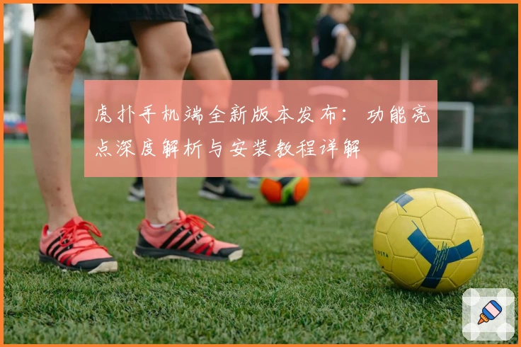 虎扑手机端全新版本发布：功能亮点深度解析与安装教程详解