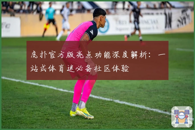 虎扑官方版亮点功能深度解析：一站式体育迷必备社区体验