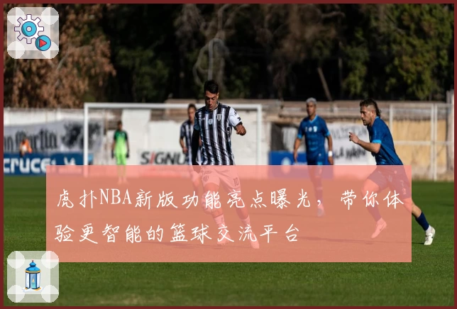 虎扑NBA新版功能亮点曝光，带你体验更智能的篮球交流平台