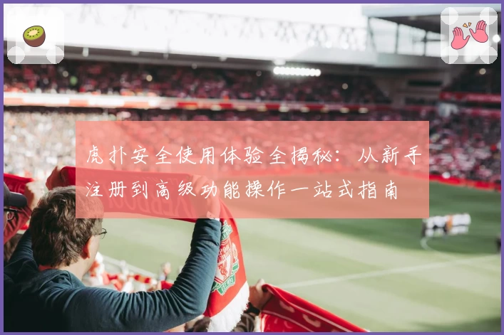 虎扑安全使用体验全揭秘：从新手注册到高级功能操作一站式指南
