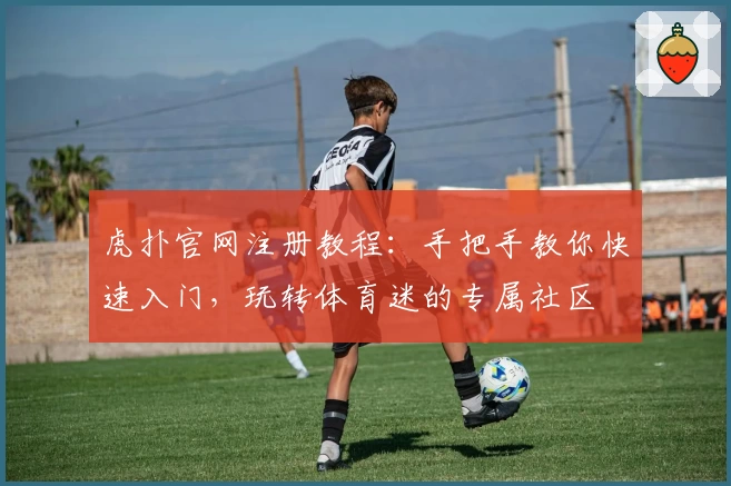 虎扑官网注册教程：手把手教你快速入门，玩转体育迷的专属社区