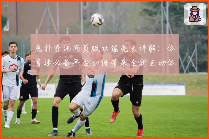 虎扑资讯网页版功能亮点详解:体育迷必备平台如何带来全新互动体验