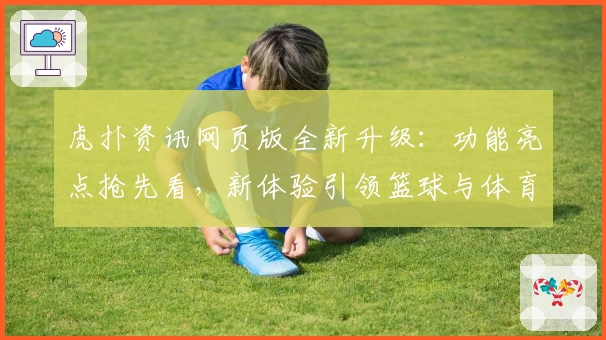 虎扑资讯网页版全新升级：功能亮点抢先看，新体验引领篮球与体育迷热潮