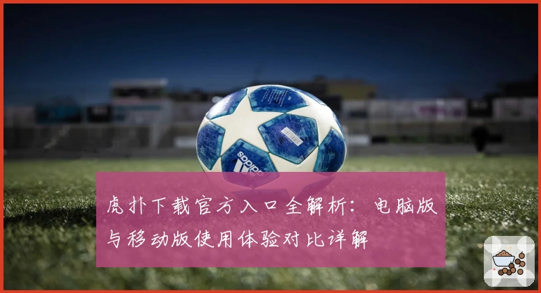 虎扑下载官方入口全解析：电脑版与移动版使用体验对比详解