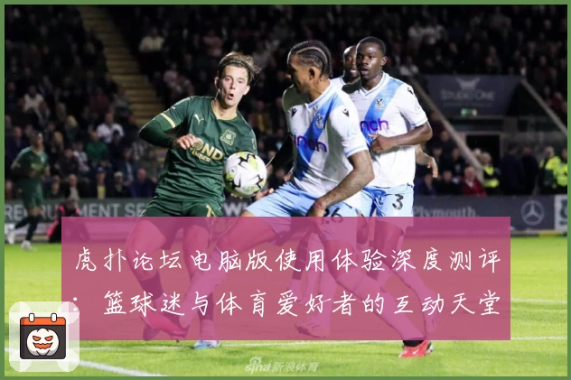 虎扑论坛电脑版使用体验深度测评：篮球迷与体育爱好者的互动天堂