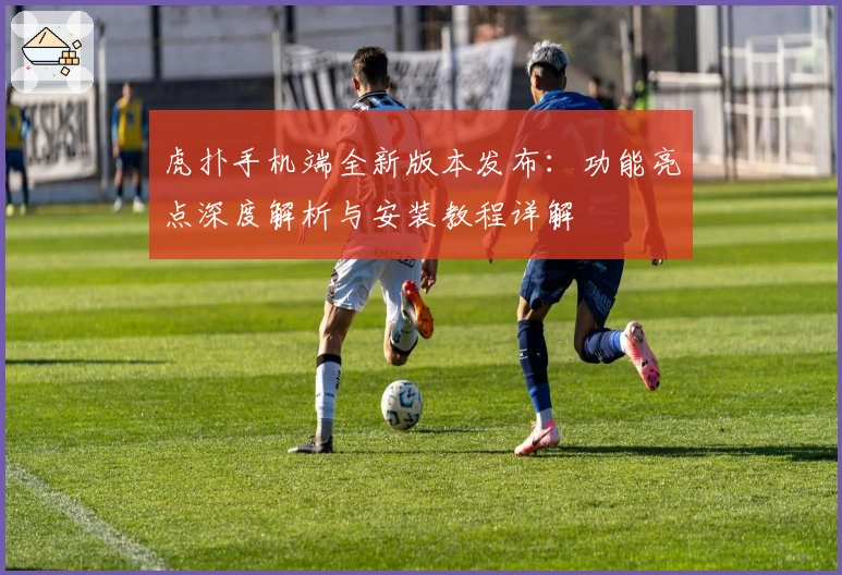 虎扑手机端全新版本发布：功能亮点深度解析与安装教程详解