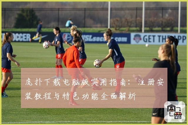 虎扑下载电脑版实用指南：注册安装教程与特色功能全面解析