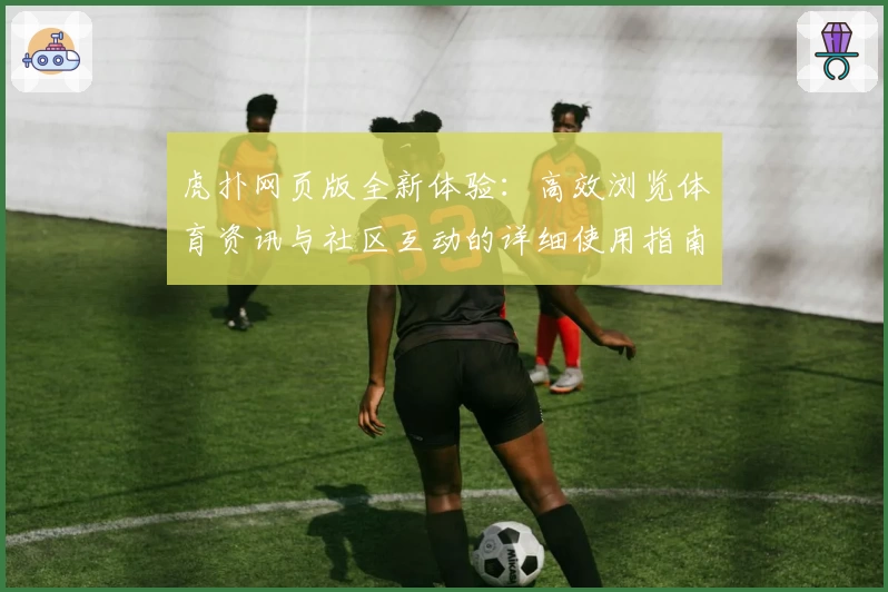 虎扑网页版全新体验：高效浏览体育资讯与社区互动的详细使用指南