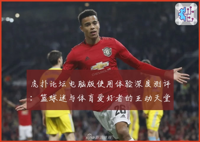 虎扑论坛电脑版使用体验深度测评：篮球迷与体育爱好者的互动天堂