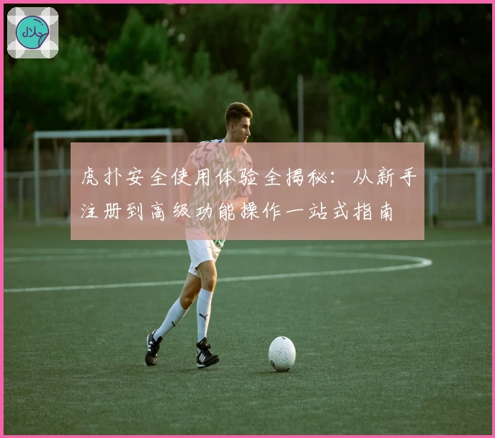 虎扑安全使用体验全揭秘：从新手注册到高级功能操作一站式指南