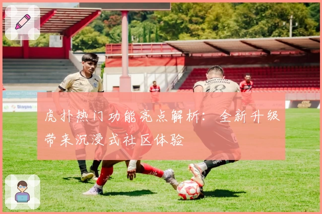 虎扑热门功能亮点解析:全新升级带来沉浸式社区体验