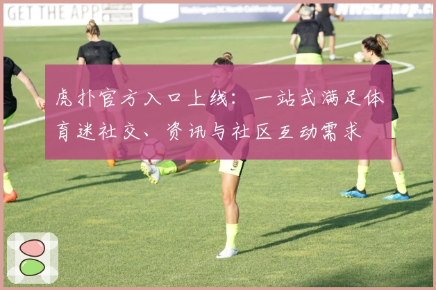 虎扑官方入口上线：一站式满足体育迷社交、资讯与社区互动需求