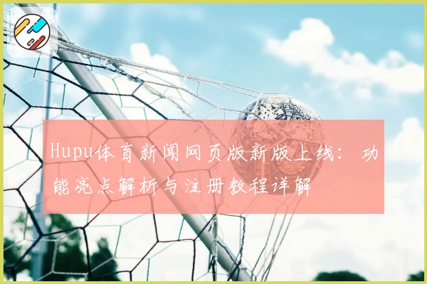 Hupu体育新闻网页版新版上线：功能亮点解析与注册教程详解