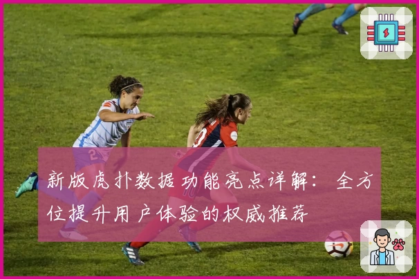 新版虎扑数据功能亮点详解：全方位提升用户体验的权威推荐