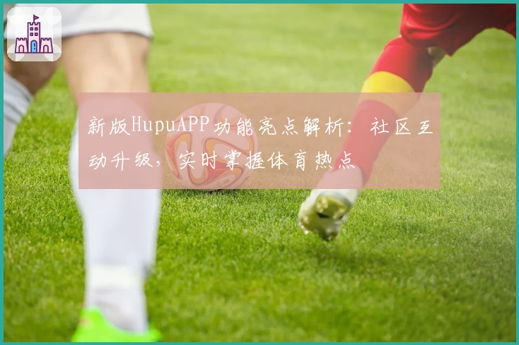 新版HupuAPP功能亮点解析：社区互动升级，实时掌握体育热点