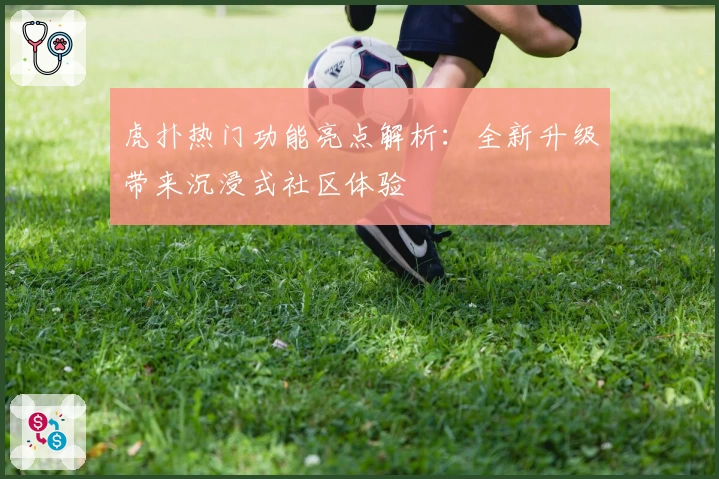 虎扑热门功能亮点解析：全新升级带来沉浸式社区体验
