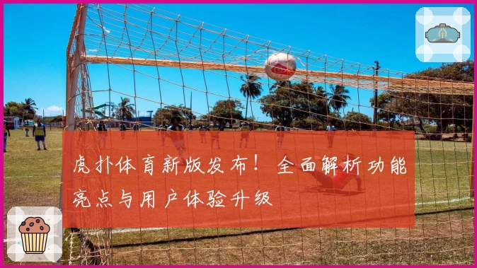 虎扑体育新版发布！全面解析功能亮点与用户体验升级