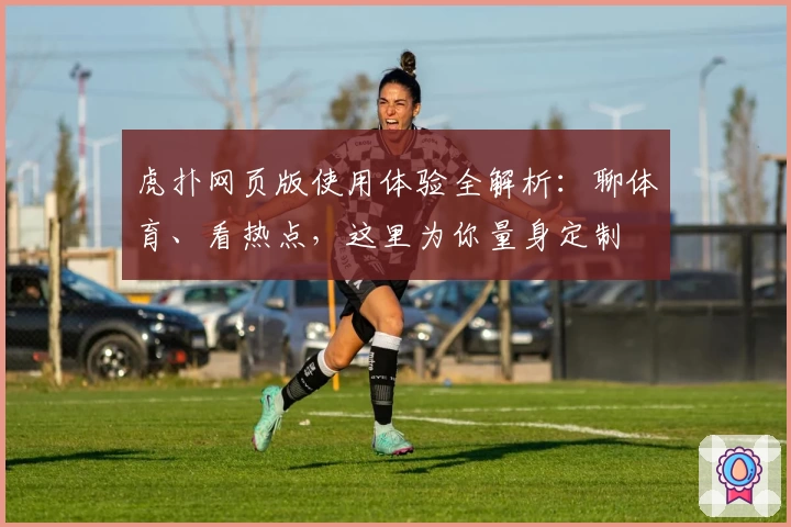 虎扑网页版使用体验全解析：聊体育、看热点，这里为你量身定制