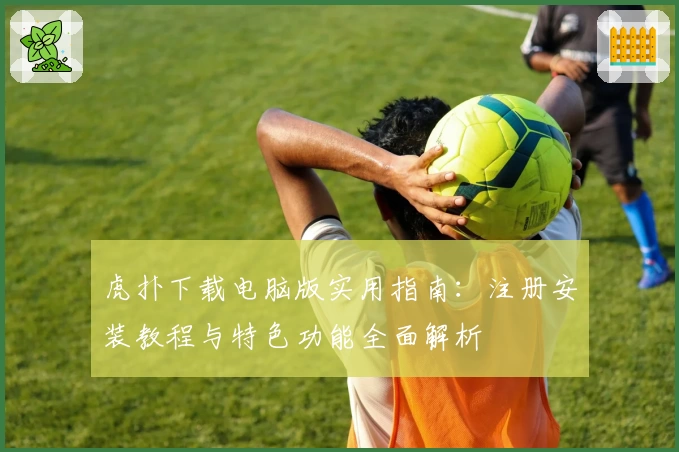 虎扑下载电脑版实用指南：注册安装教程与特色功能全面解析