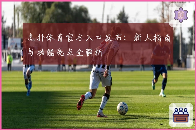 虎扑体育官方入口发布:新人指南与功能亮点全解析