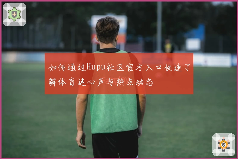 如何通过Hupu社区官方入口快速了解体育迷心声与热点动态