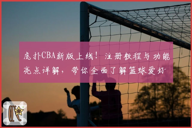 虎扑CBA新版上线！注册教程与功能亮点详解，带你全面了解篮球爱好者的聚集地